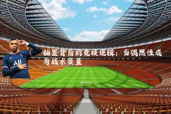 抽签背后的竞技逻辑:当偶然性成为战术变量