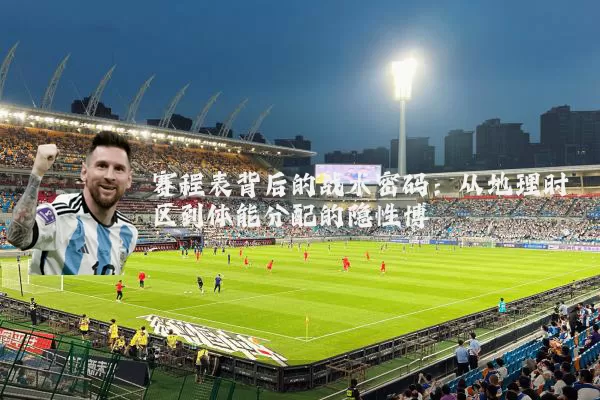赛程表背后的战术密码:从地理时区到体能分配的隐性博弈